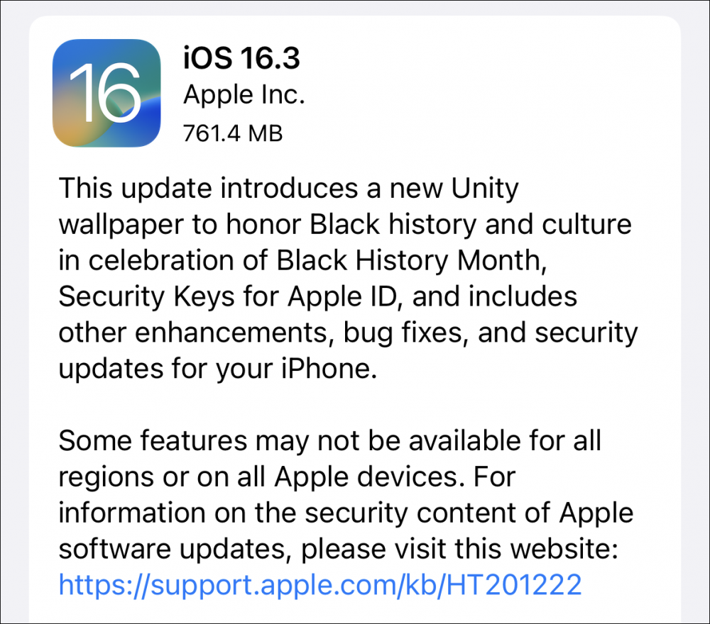 This update introduces a new Unity wallpaper to honor Black history and culture in celebration of Black History Month, Security Keys for Apple ID, and includes other enhancements, bug fixes, and security updates for your iPhone. Some features may not be available for all regions or on all Apple devices.